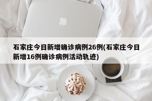 石家庄今日新增确诊病例26例(石家庄今日新增16例确诊病例活动轨迹)