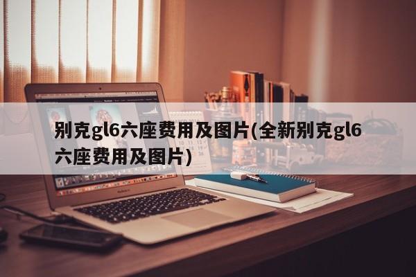 别克gl6六座费用及图片(全新别克gl6六座费用及图片)