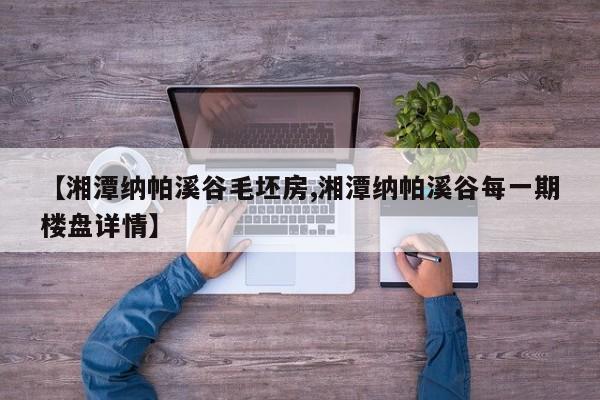【湘潭纳帕溪谷毛坯房,湘潭纳帕溪谷每一期楼盘详情】