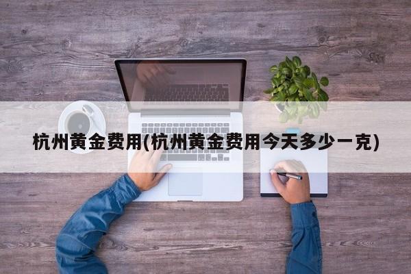 杭州黄金费用(杭州黄金费用今天多少一克)