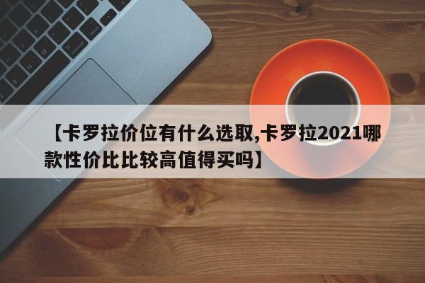 【卡罗拉价位有什么选取,卡罗拉2021哪款性价比比较高值得买吗】
