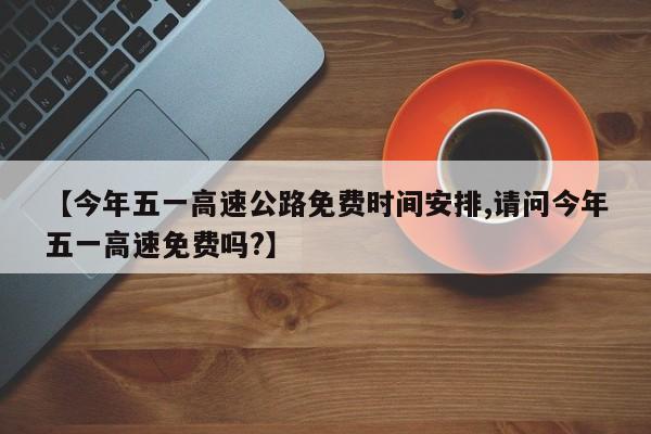 【今年五一高速公路免费时间安排,请问今年五一高速免费吗?】