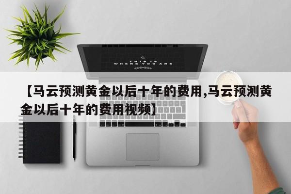 【马云预测黄金以后十年的费用,马云预测黄金以后十年的费用视频】