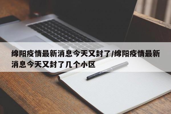 绵阳疫情最新消息今天又封了/绵阳疫情最新消息今天又封了几个小区