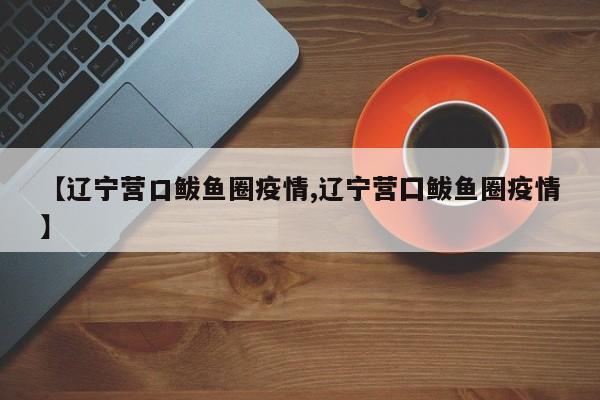 【辽宁营口鲅鱼圈疫情,辽宁营囗鲅鱼圈疫情】