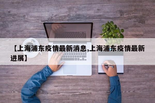 【上海浦东疫情最新消息,上海浦东疫情最新进展】