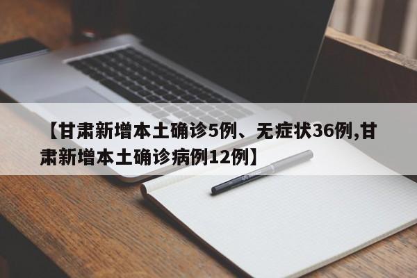 【甘肃新增本土确诊5例、无症状36例,甘肃新增本土确诊病例12例】