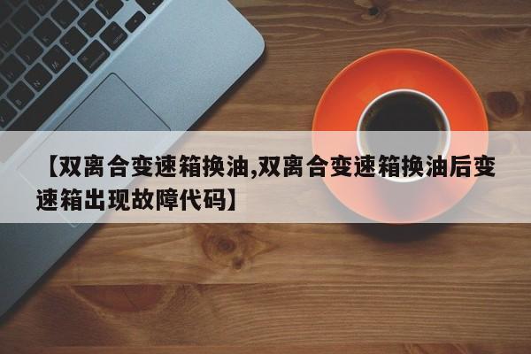 【双离合变速箱换油,双离合变速箱换油后变速箱出现故障代码】