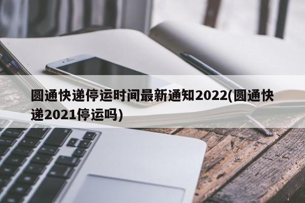 圆通快递停运时间最新通知2022(圆通快递2021停运吗)