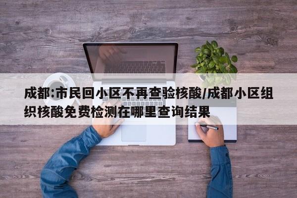 成都:市民回小区不再查验核酸/成都小区组织核酸免费检测在哪里查询结果
