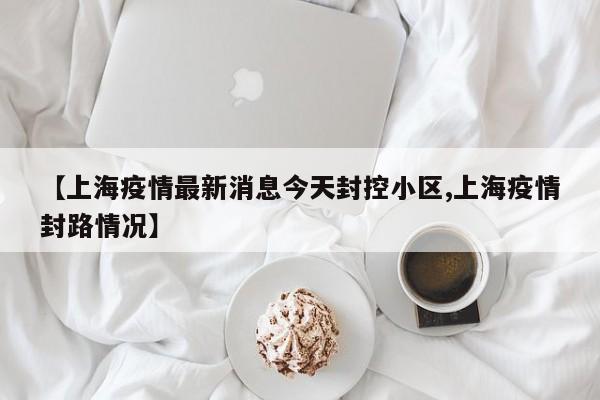 【上海疫情最新消息今天封控小区,上海疫情封路情况】