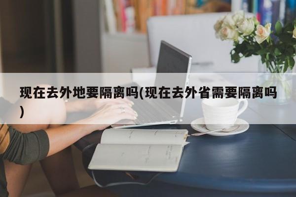 现在去外地要隔离吗(现在去外省需要隔离吗)