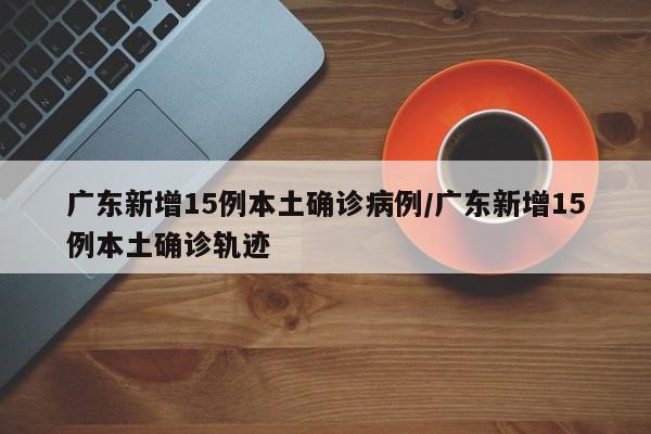 广东新增15例本土确诊病例/广东新增15例本土确诊轨迹