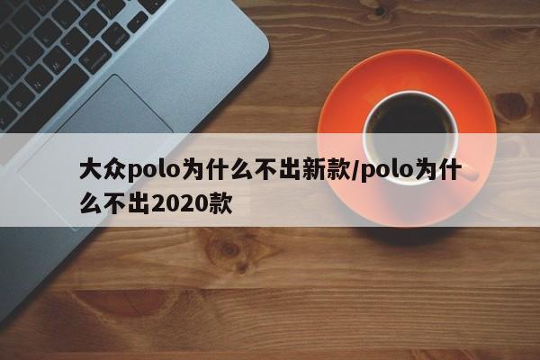 大众polo为什么不出新款/polo为什么不出2020款