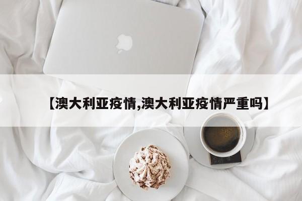 【澳大利亚疫情,澳大利亚疫情严重吗】