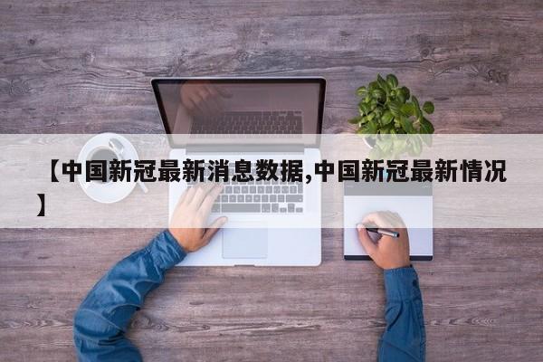 【中国新冠最新消息数据,中国新冠最新情况】