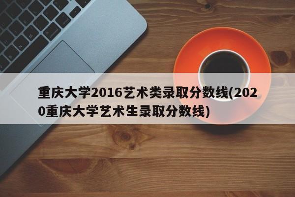 重庆大学2016艺术类录取分数线(2020重庆大学艺术生录取分数线)
