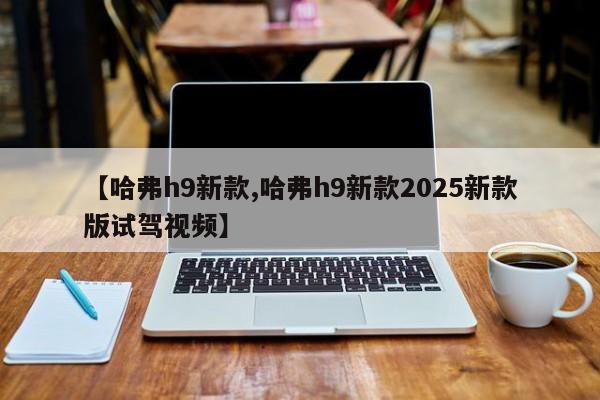 【哈弗h9新款,哈弗h9新款2025新款版试驾视频】