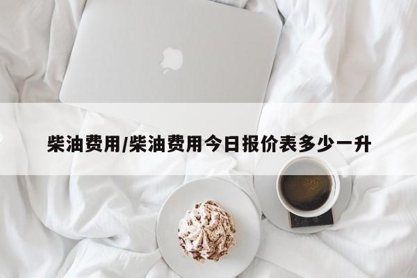 柴油费用/柴油费用今日报价表多少一升