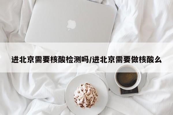进北京需要核酸检测吗/进北京需要做核酸么