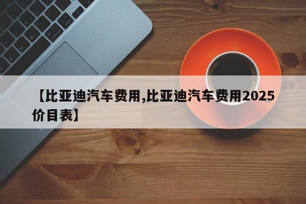 【比亚迪汽车费用,比亚迪汽车费用2025价目表】