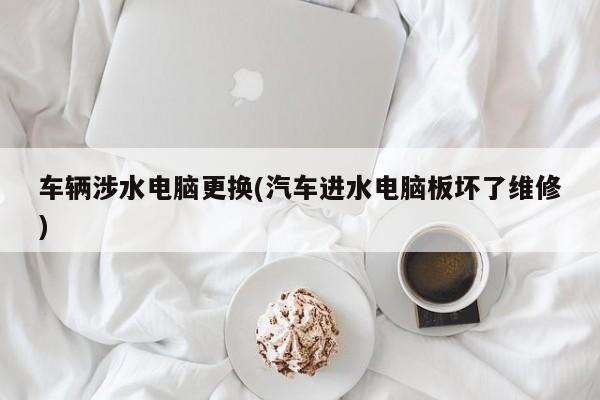 车辆涉水电脑更换(汽车进水电脑板坏了维修)