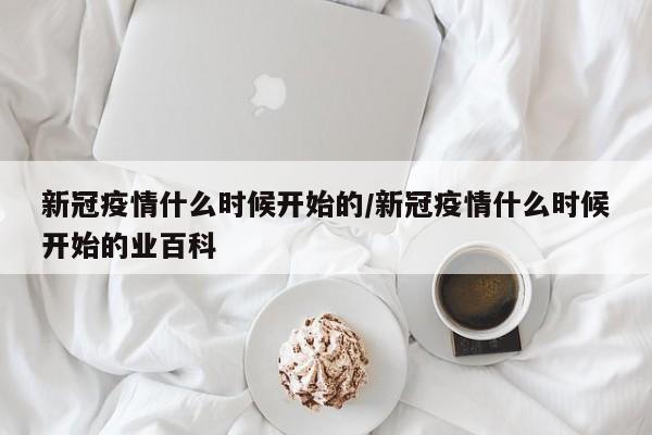 新冠疫情什么时候开始的/新冠疫情什么时候开始的业百科