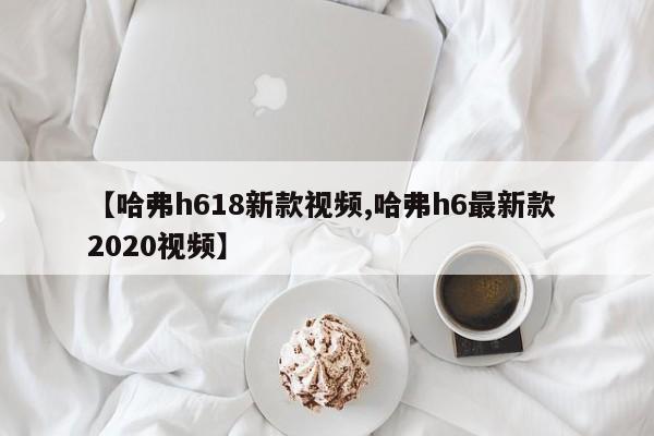 【哈弗h618新款视频,哈弗h6最新款 2020视频】