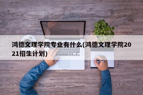 鸿德文理学院专业有什么(鸿德文理学院2021招生计划)