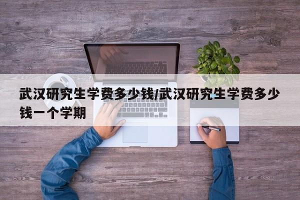 武汉研究生学费多少钱/武汉研究生学费多少钱一个学期