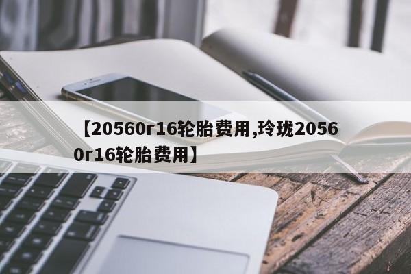 【20560r16轮胎费用,玲珑20560r16轮胎费用】