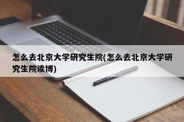 怎么去北京大学研究生院(怎么去北京大学研究生院读博)
