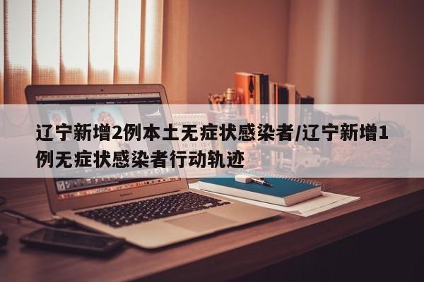 辽宁新增2例本土无症状感染者/辽宁新增1例无症状感染者行动轨迹