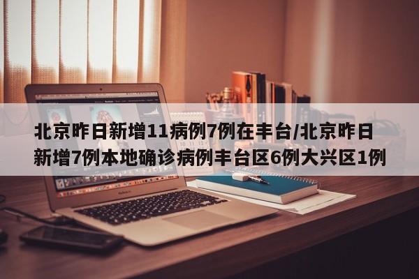 北京昨日新增11病例7例在丰台/北京昨日新增7例本地确诊病例丰台区6例大兴区1例