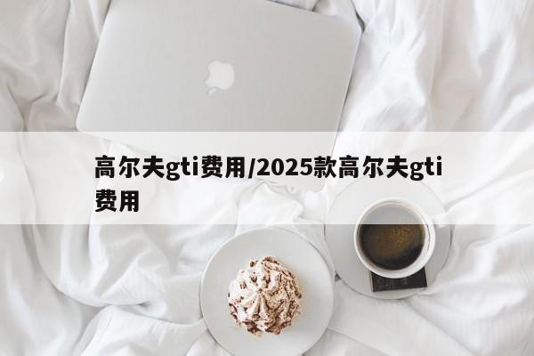 高尔夫gti费用/2025款高尔夫gti费用