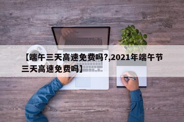 【端午三天高速免费吗?,2021年端午节三天高速免费吗】