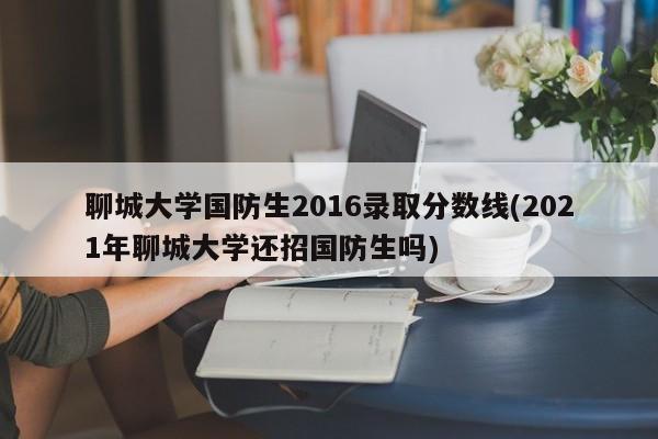 聊城大学国防生2016录取分数线(2021年聊城大学还招国防生吗)
