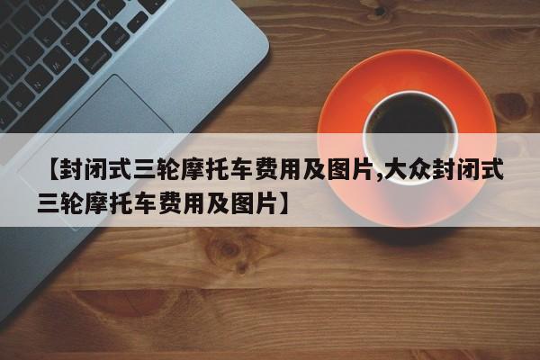 【封闭式三轮摩托车费用及图片,大众封闭式三轮摩托车费用及图片】