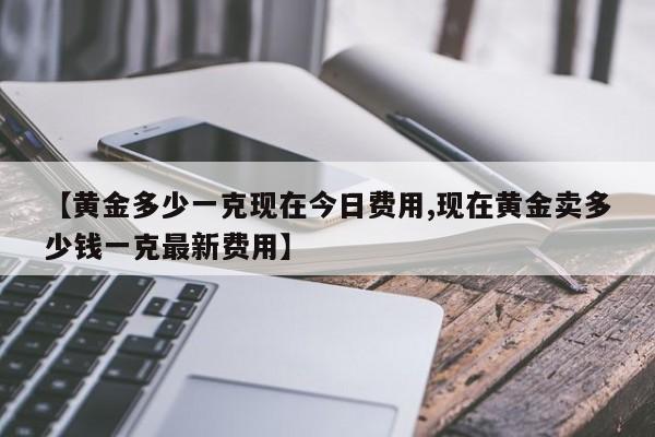 【黄金多少一克现在今日费用,现在黄金卖多少钱一克最新费用】