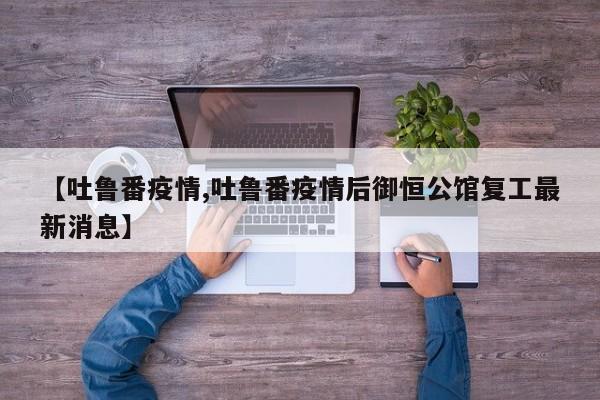 【吐鲁番疫情,吐鲁番疫情后御恒公馆复工最新消息】