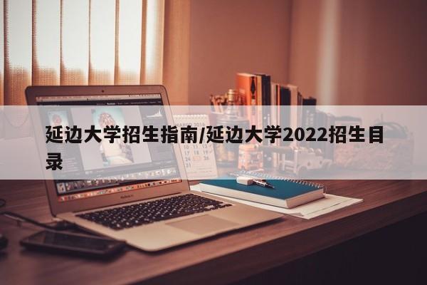 延边大学招生指南/延边大学2022招生目录