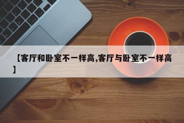 【客厅和卧室不一样高,客厅与卧室不一样高】