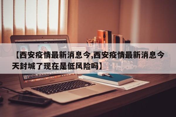 【西安疫情最新消息今,西安疫情最新消息今天封城了现在是低风险吗】