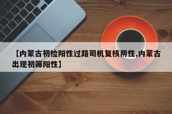 【内蒙古初检阳性过路司机复核阴性,内蒙古出现初筛阳性】