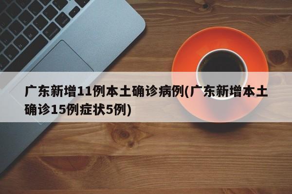 广东新增11例本土确诊病例(广东新增本土确诊15例症状5例)