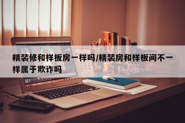 精装修和样板房一样吗/精装房和样板间不一样属于欺诈吗