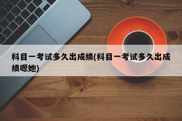 科目一考试多久出成绩(科目一考试多久出成绩嗯她)