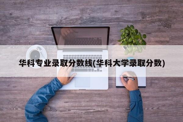 华科专业录取分数线(华科大学录取分数)
