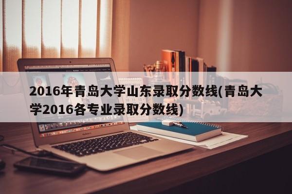 2016年青岛大学山东录取分数线(青岛大学2016各专业录取分数线)