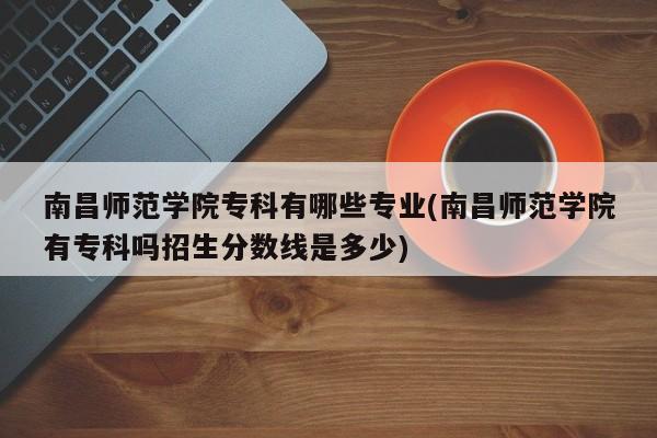 南昌师范学院专科有哪些专业(南昌师范学院有专科吗招生分数线是多少)